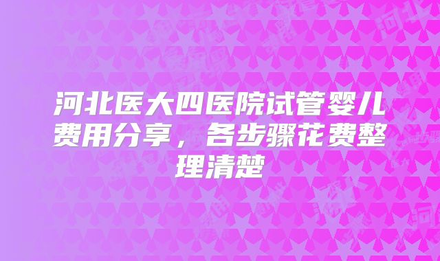 河北医大四医院试管婴儿费用分享，各步骤花费整理清楚