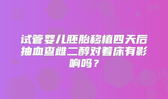 试管婴儿胚胎移植四天后抽血查雌二醇对着床有影响吗?