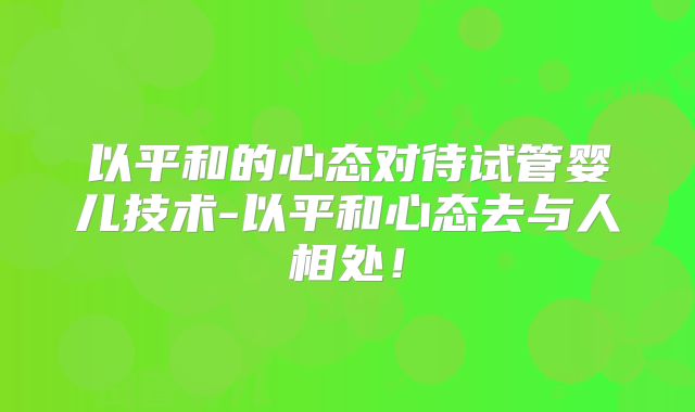 以平和的心态对待试管婴儿技术-以平和心态去与人相处!