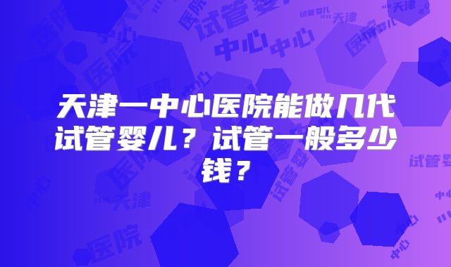 天津一中心医院能做几代试管婴儿?试管一般多少钱?