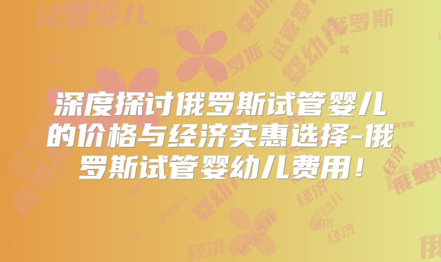 深度探讨俄罗斯试管婴儿的价格与经济实惠选择-俄罗斯试管婴幼儿费用！