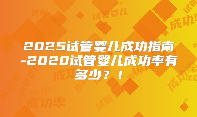 2025试管婴儿成功指南-2020试管婴儿成功率有多少？！