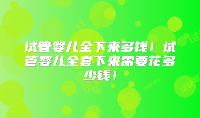 试管婴儿全下来多钱！试管婴儿全套下来需要花多少钱！