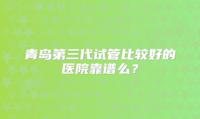 青岛第三代试管比较好的医院靠谱么？