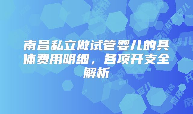 南昌私立做试管婴儿的具体费用明细,各项开支全解析