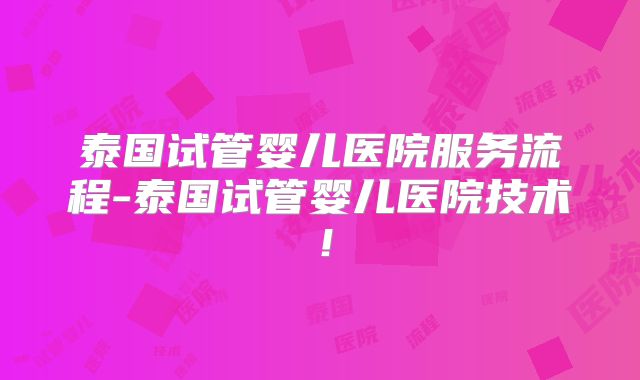 泰国试管婴儿医院服务流程-泰国试管婴儿医院技术！