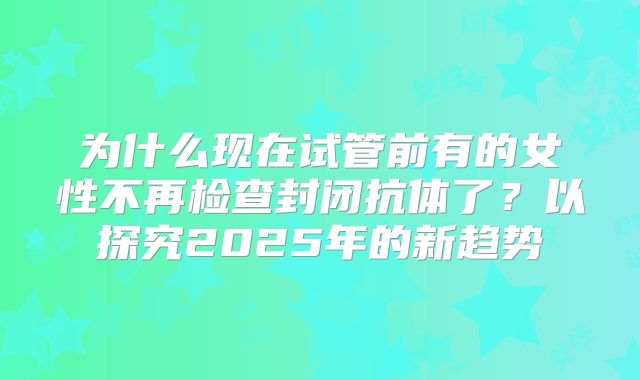为什么现在试管前有的女性不再检查封闭抗体了?以探究2025年的新趋势
