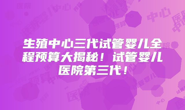 生殖中心三代试管婴儿全程预算大揭秘！试管婴儿医院第三代！
