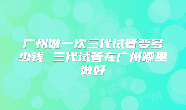 广州做一次三代试管要多少钱 三代试管在广州哪里做好