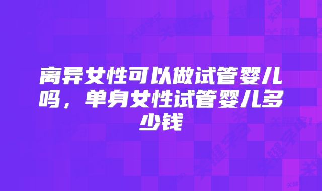 离异女性可以做试管婴儿吗，单身女性试管婴儿多少钱