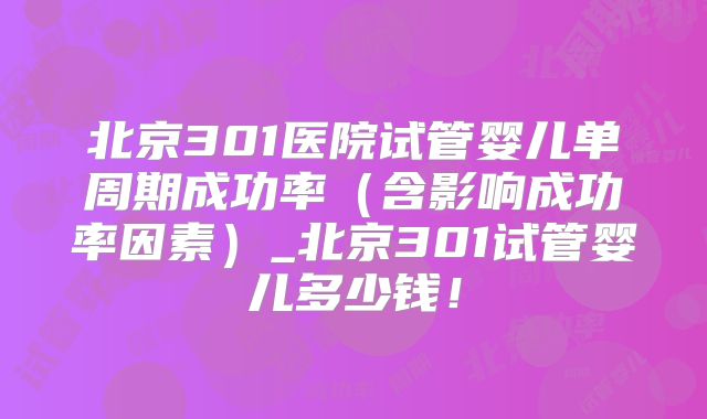 北京301医院试管婴儿单周期成功率(含影响成功率因素)_北京301试管婴儿多少钱!