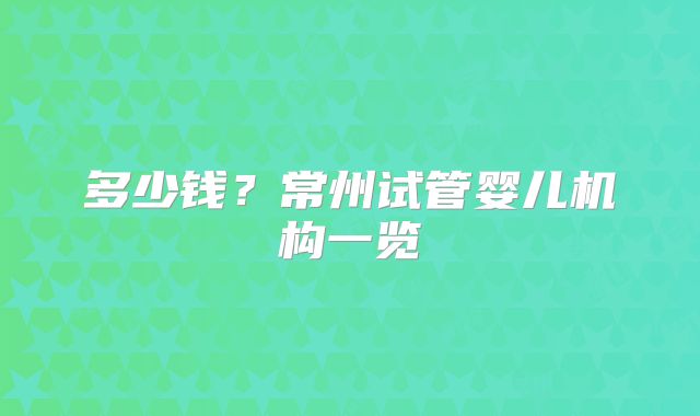多少钱？常州试管婴儿机构一览