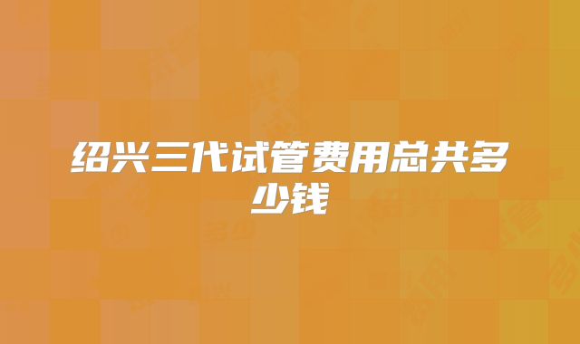 绍兴三代试管费用总共多少钱