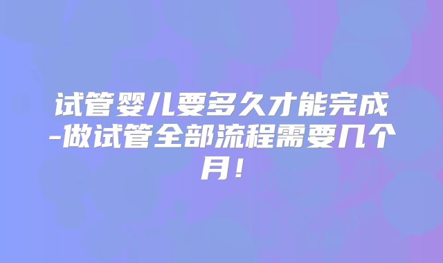 试管婴儿要多久才能完成-做试管全部流程需要几个月!