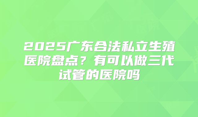 2025广东合法私立生殖医院盘点？有可以做三代试管的医院吗