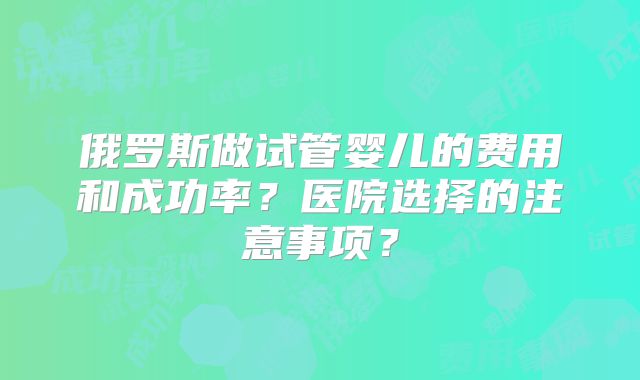 俄罗斯做试管婴儿的费用和成功率?医院选择的注意事项?