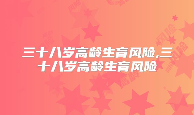 三十八岁高龄生育风险,三十八岁高龄生育风险