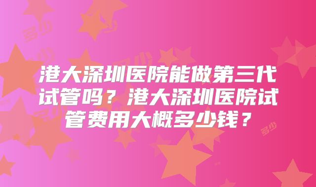 港大深圳医院能做第三代试管吗?港大深圳医院试管费用大概多少钱?
