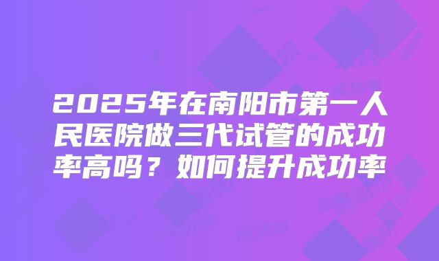 2025年在南阳市第一人民医院做三代试管的成功率高吗？如何提升成功率