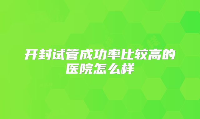 开封试管成功率比较高的医院怎么样