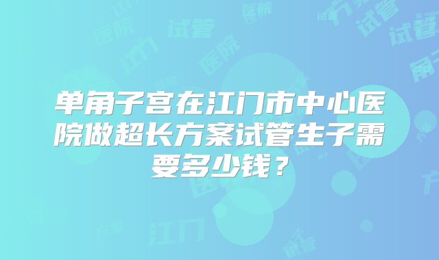 单角子宫在江门市中心医院做超长方案试管生子需要多少钱?