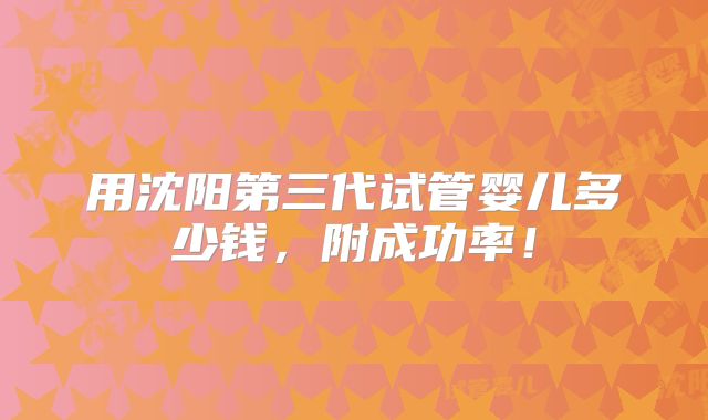 用沈阳第三代试管婴儿多少钱，附成功率！