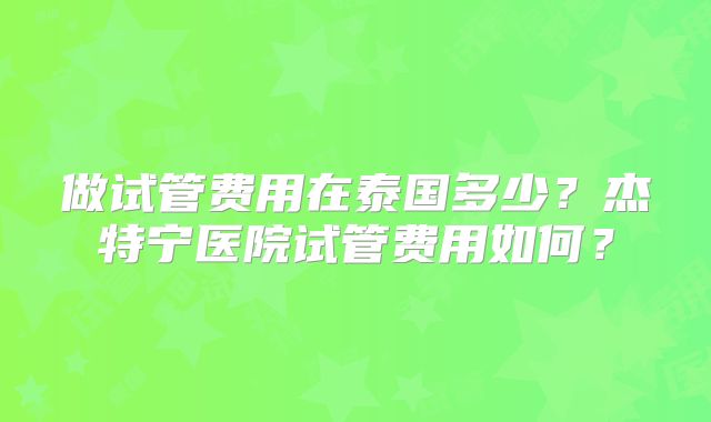 做试管费用在泰国多少?杰特宁医院试管费用如何?