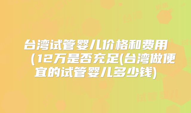 台湾试管婴儿价格和费用（12万是否充足(台湾做便宜的试管婴儿多少钱)