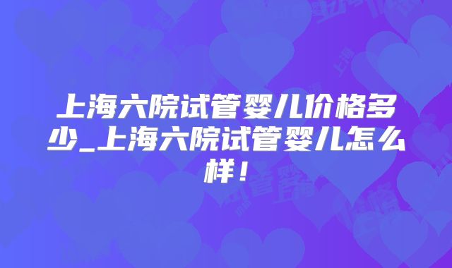 上海六院试管婴儿价格多少_上海六院试管婴儿怎么样！