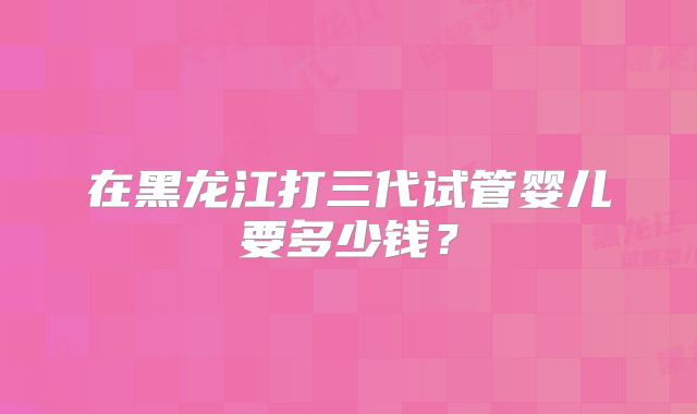 在黑龙江打三代试管婴儿要多少钱?