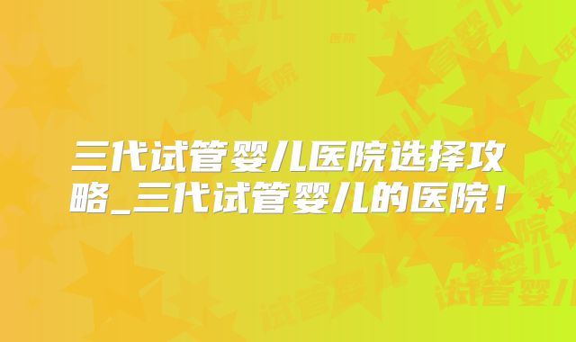 三代试管婴儿医院选择攻略_三代试管婴儿的医院！