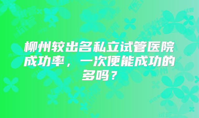 柳州较出名私立试管医院成功率,一次便能成功的多吗?