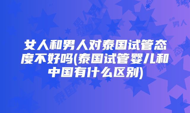 女人和男人对泰国试管态度不好吗(泰国试管婴儿和中国有什么区别)