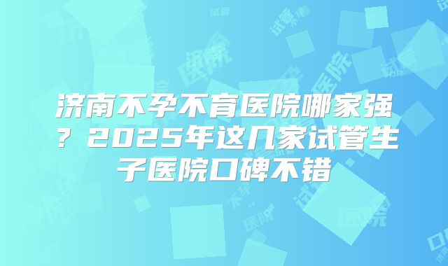 济南不孕不育医院哪家强？2025年这几家试管生子医院口碑不错