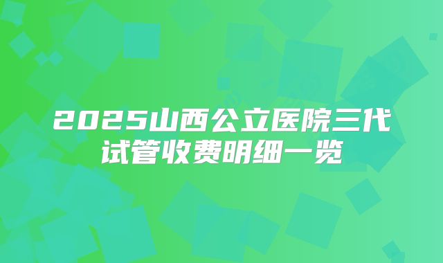 2025山西公立医院三代试管收费明细一览
