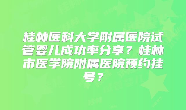 桂林医科大学附属医院试管婴儿成功率分享？桂林市医学院附属医院预约挂号？