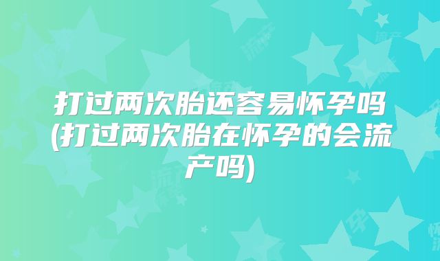 打过两次胎还容易怀孕吗(打过两次胎在怀孕的会流产吗)