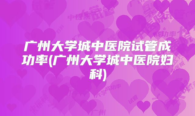 广州大学城中医院试管成功率(广州大学城中医院妇科)