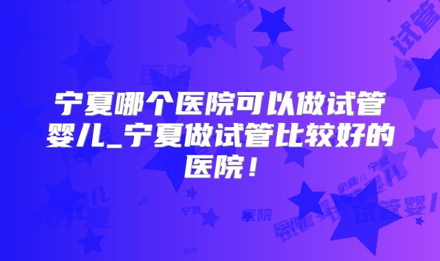 宁夏哪个医院可以做试管婴儿_宁夏做试管比较好的医院！