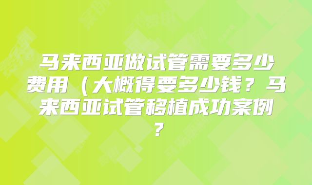 马来西亚做试管需要多少费用(大概得要多少钱?马来西亚试管移植成功案例?