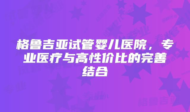 格鲁吉亚试管婴儿医院，专业医疗与高性价比的完善结合
