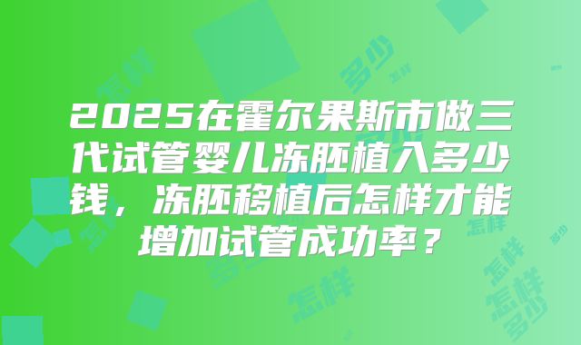 2025在霍尔果斯市做三代试管婴儿冻胚植入多少钱,冻胚移植后怎样才能增加试管成功率?