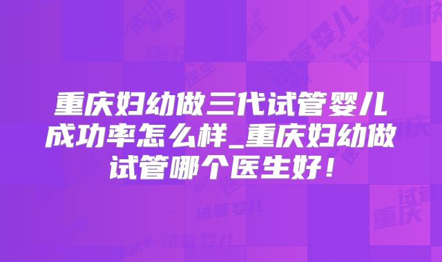 重庆妇幼做三代试管婴儿成功率怎么样_重庆妇幼做试管哪个医生好!