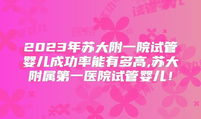 2023年苏大附一院试管婴儿成功率能有多高,苏大附属第一医院试管婴儿!
