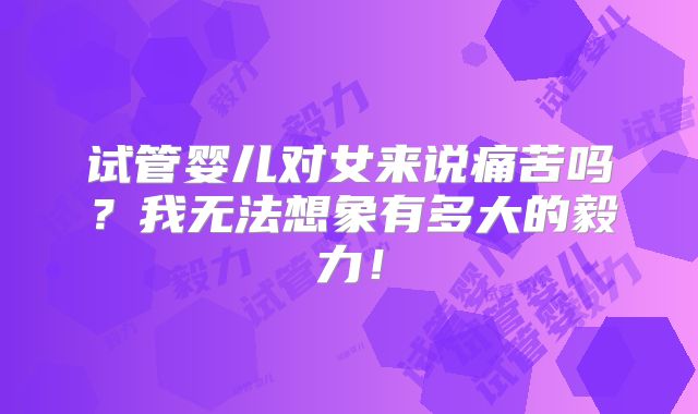 试管婴儿对女来说痛苦吗？我无法想象有多大的毅力！