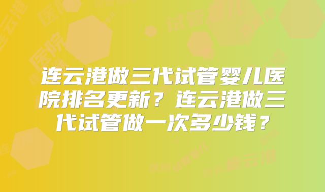 连云港做三代试管婴儿医院排名更新?连云港做三代试管做一次多少钱?