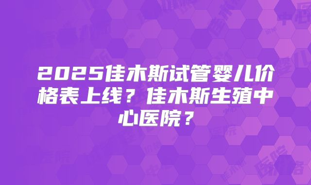 2025佳木斯试管婴儿价格表上线?佳木斯生殖中心医院?