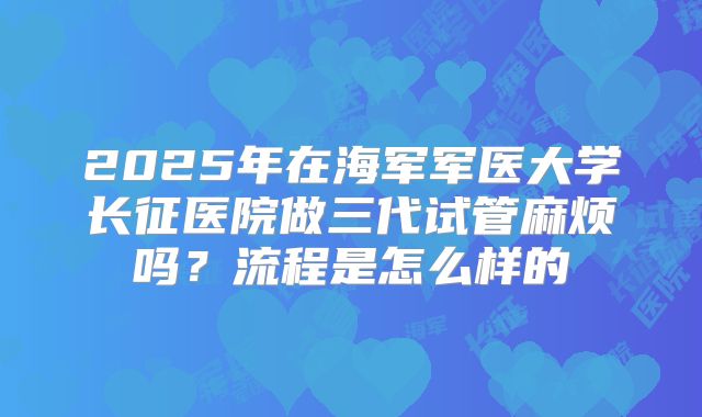 2025年在海军军医大学长征医院做三代试管麻烦吗?流程是怎么样的