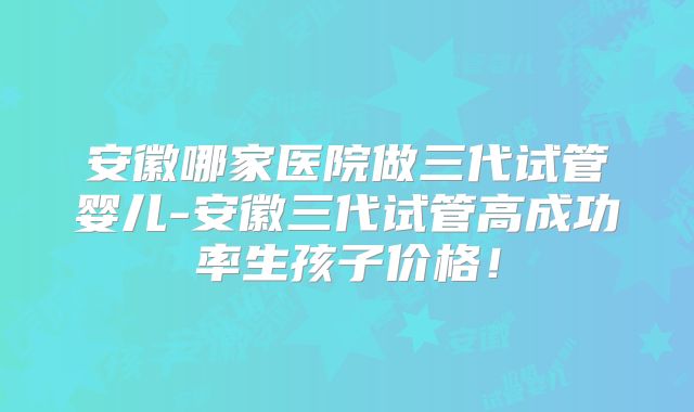 安徽哪家医院做三代试管婴儿-安徽三代试管高成功率生孩子价格！