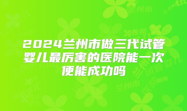 2024兰州市做三代试管婴儿最厉害的医院能一次便能成功吗